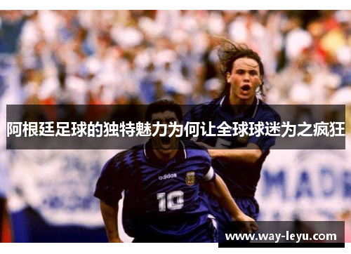 阿根廷足球的独特魅力为何让全球球迷为之疯狂