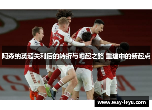 阿森纳英超失利后的转折与崛起之路 重建中的新起点