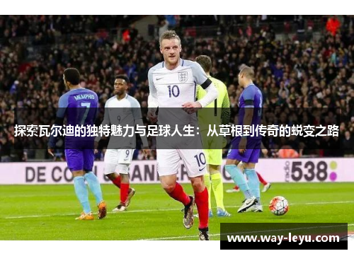 探索瓦尔迪的独特魅力与足球人生:从草根到传奇的蜕变之路 探索瓦尔迪的独特魅力与足球人生:从草根到传奇的蜕变之路