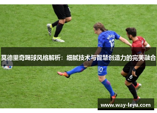 莫德里奇踢球风格解析:细腻技术与智慧创造力的完美融合 莫德里奇踢球风格解析:细腻技术与智慧创造力的完美融合