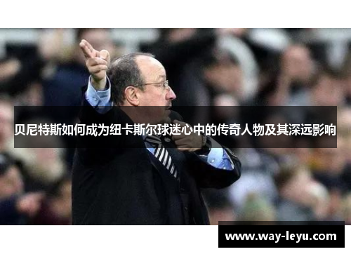 贝尼特斯如何成为纽卡斯尔球迷心中的传奇人物及其深远影响