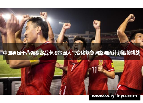 中国男足十八强赛客战卡塔尔因天气变化紧急调整训练计划迎接挑战