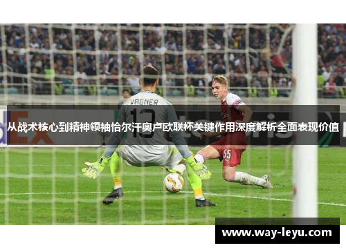 从战术核心到精神领袖恰尔汗奥卢欧联杯关键作用深度解析全面表现价值 从战术核心到精神领袖恰尔汗奥卢欧联杯关键作用深度解析全面表现价值