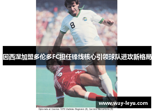 因西涅加盟多伦多FC担任锋线核心引领球队进攻新格局 因西涅加盟多伦多FC担任锋线核心引领球队进攻新格局