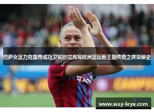 巴萨女足力克里昂成功卫冕欧冠再写欧洲足坛新王朝传奇之夜荣耀史 巴萨女足力克里昂成功卫冕欧冠再写欧洲足坛新王朝传奇之夜荣耀史