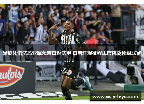 昂热凭借法乙亚军荣誉重返法甲 重启辉煌征程再度挑战顶级联赛