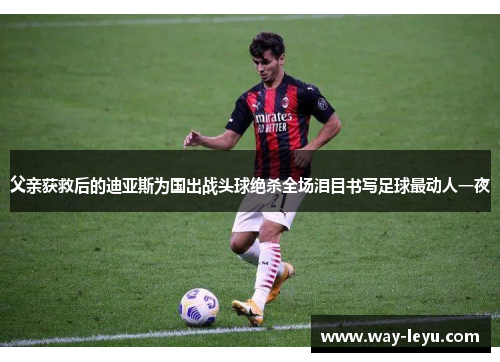 父亲获救后的迪亚斯为国出战头球绝杀全场泪目书写足球最动人一夜