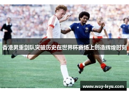 香港男重剑队突破历史在世界杯赛场上创造辉煌时刻