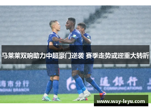 马莱莱双响助力中超豪门逆袭 赛季走势或迎重大转折