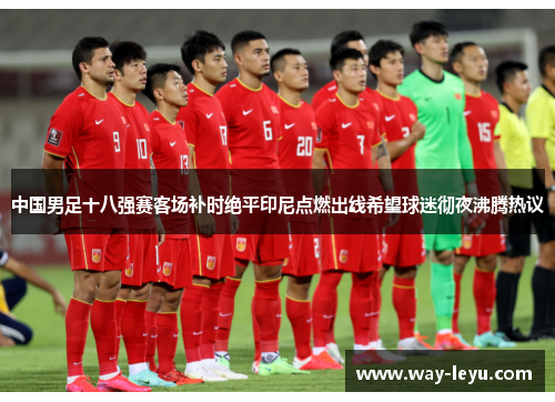 中国男足十八强赛客场补时绝平印尼点燃出线希望球迷彻夜沸腾热议