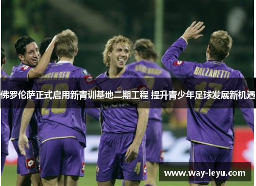 佛罗伦萨正式启用新青训基地二期工程 提升青少年足球发展新机遇