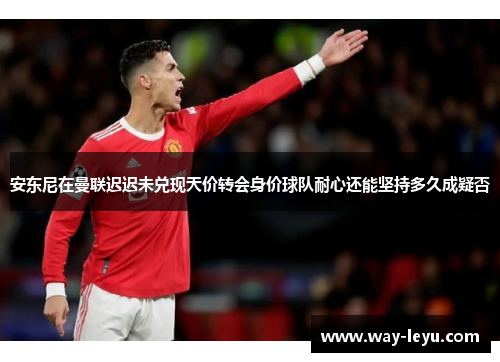 安东尼在曼联迟迟未兑现天价转会身价球队耐心还能坚持多久成疑否 安东尼在曼联迟迟未兑现天价转会身价球队耐心还能坚持多久成疑否